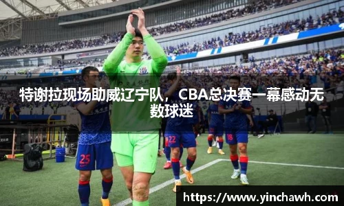 特谢拉现场助威辽宁队，CBA总决赛一幕感动无数球迷